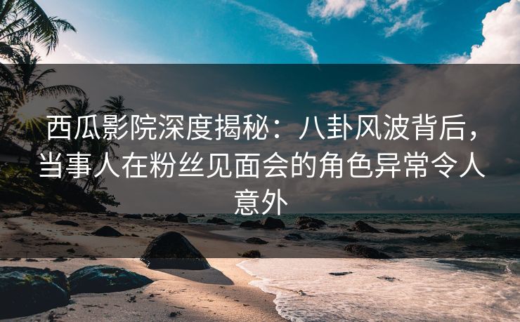 西瓜影院深度揭秘：八卦风波背后，当事人在粉丝见面会的角色异常令人意外