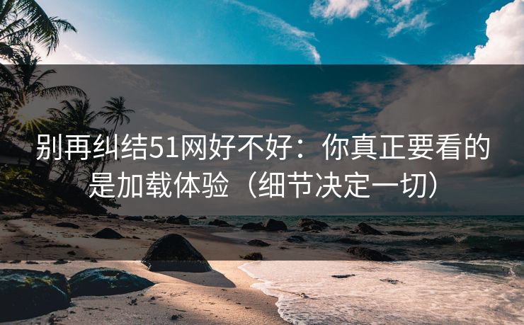 别再纠结51网好不好:你真正要看的是加载体验(细节决定一切)