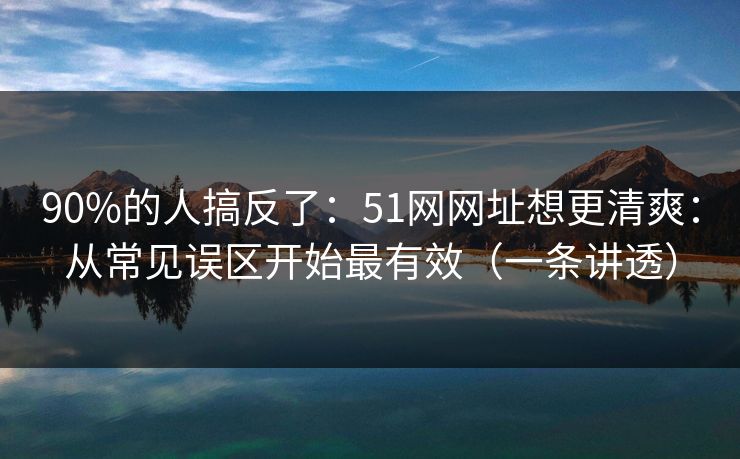 90%的人搞反了：51网网址想更清爽：从常见误区开始最有效（一条讲透）