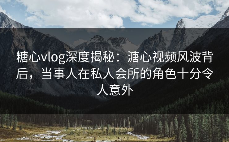 糖心vlog深度揭秘：溏心视频风波背后，当事人在私人会所的角色十分令人意外