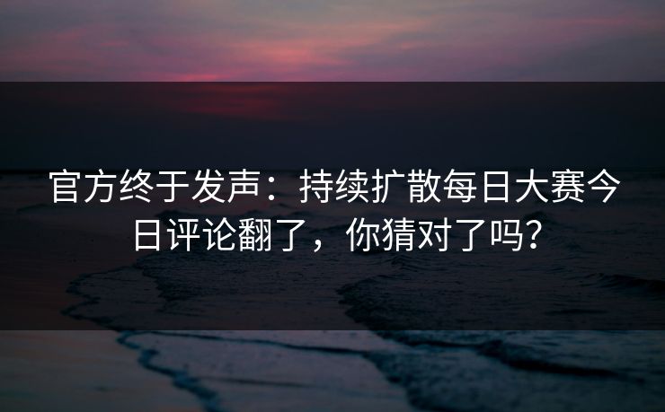 官方终于发声:持续扩散每日大赛今日评论翻了,你猜对了吗?