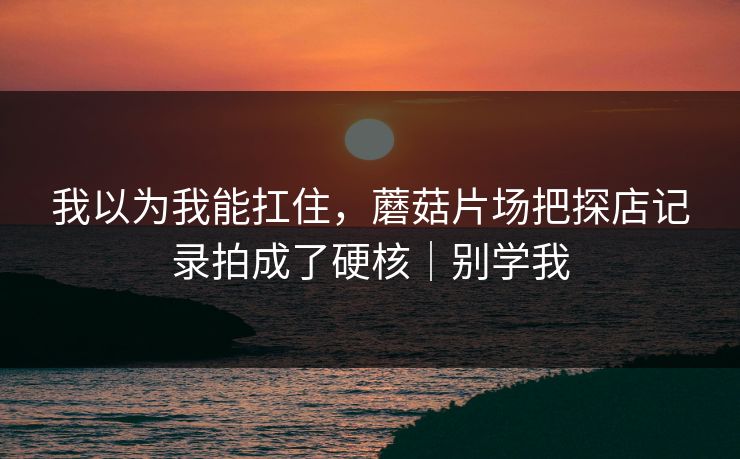 我以为我能扛住，蘑菇片场把探店记录拍成了硬核｜别学我