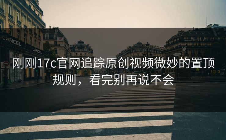 刚刚17c官网追踪原创视频微妙的置顶规则，看完别再说不会