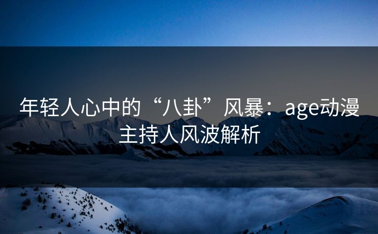 年轻人心中的“八卦”风暴：age动漫主持人风波解析