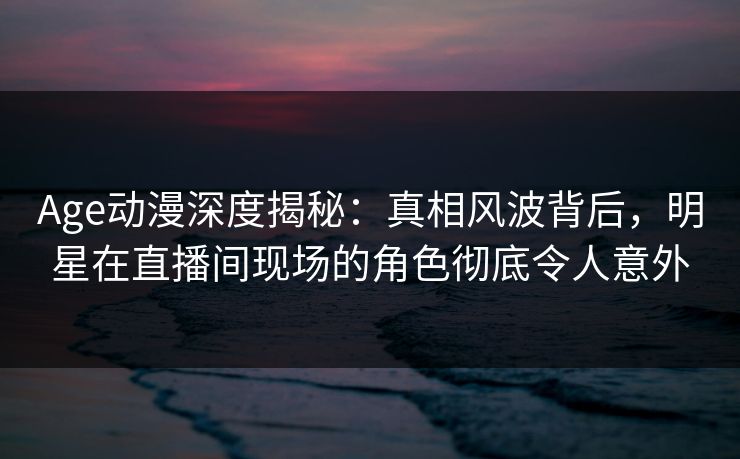 Age动漫深度揭秘:真相风波背后,明星在直播间现场的角色彻底令人意外 Age动漫深度揭秘:真相风波背后,明星在直播间现场的角色彻底令人意外
