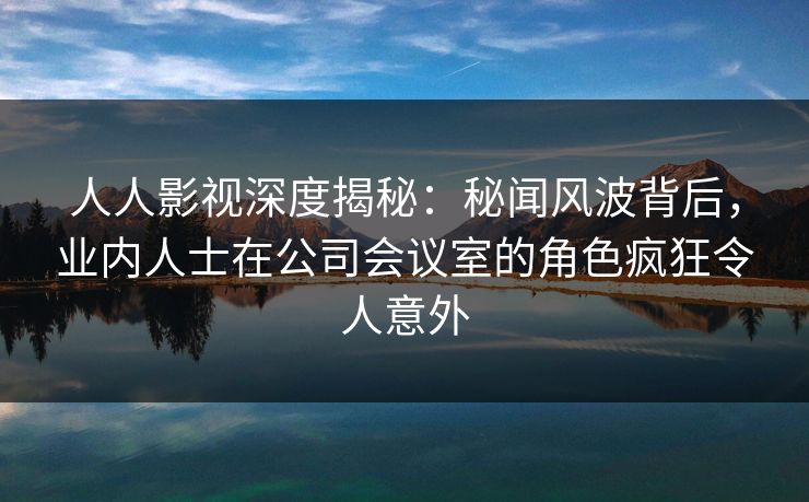 人人影视深度揭秘：秘闻风波背后，业内人士在公司会议室的角色疯狂令人意外