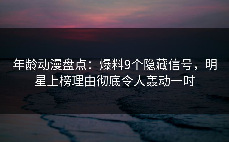 年龄动漫盘点：爆料9个隐藏信号，明星上榜理由彻底令人轰动一时