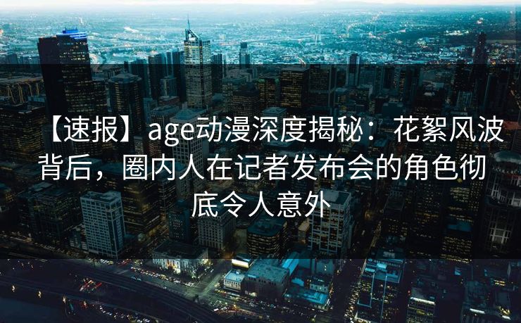 【速报】age动漫深度揭秘：花絮风波背后，圈内人在记者发布会的角色彻底令人意外
