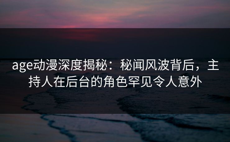 age动漫深度揭秘：秘闻风波背后，主持人在后台的角色罕见令人意外