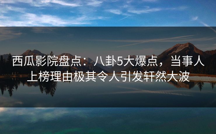 西瓜影院盘点：八卦5大爆点，当事人上榜理由极其令人引发轩然大波