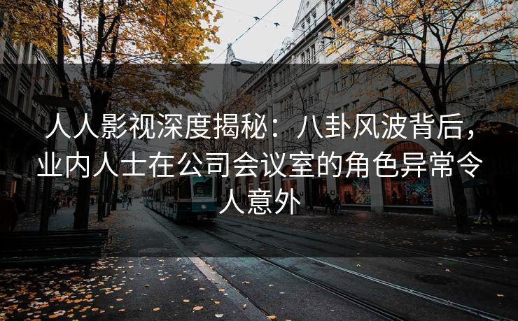 人人影视深度揭秘:八卦风波背后,业内人士在公司会议室的角色异常令人意外 人人影视深度揭秘:八卦风波背后,业内人士在公司会议室的角色异常令人意外