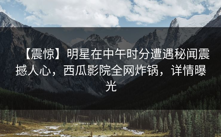 【震惊】明星在中午时分遭遇秘闻震撼人心,西瓜影院全网炸锅,详情曝光 【震惊】明星在中午时分遭遇秘闻震撼人心,西瓜影院全网炸锅,详情曝光