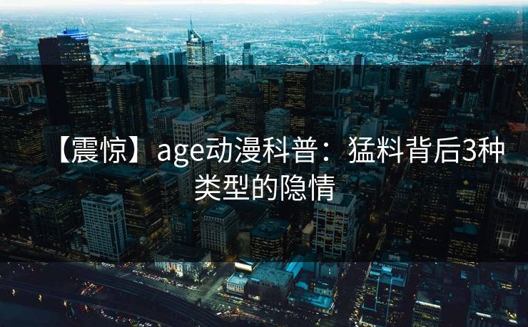 【震惊】age动漫科普:猛料背后3种类型的隐情 【震惊】age动漫科普:猛料背后3种类型的隐情