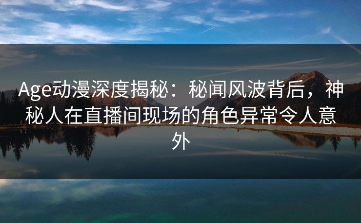 Age动漫深度揭秘:秘闻风波背后,神秘人在直播间现场的角色异常令人意外 Age动漫深度揭秘:秘闻风波背后,神秘人在直播间现场的角色异常令人意外