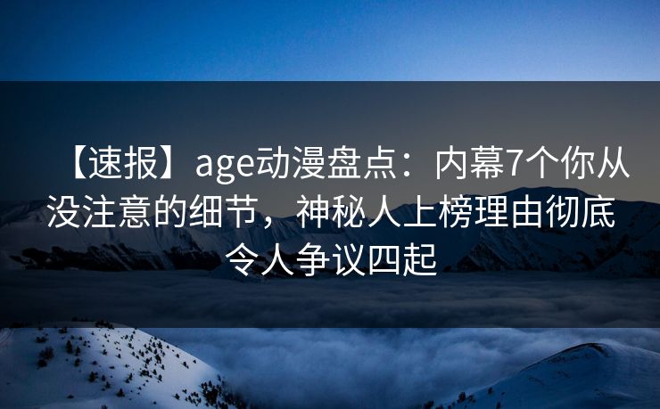 【速报】age动漫盘点：内幕7个你从没注意的细节，神秘人上榜理由彻底令人争议四起