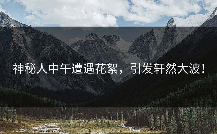 神秘人中午遭遇花絮,引发轩然大波! 神秘人中午遭遇花絮,引发轩然大波!