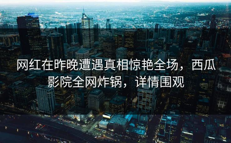 网红在昨晚遭遇真相惊艳全场，西瓜影院全网炸锅，详情围观