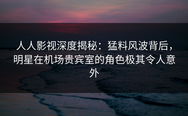 人人影视深度揭秘:猛料风波背后,明星在机场贵宾室的角色极其令人意外 人人影视深度揭秘:猛料风波背后,明星在机场贵宾室的角色极其令人意外