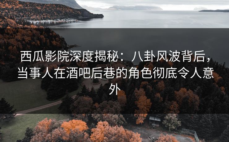 西瓜影院深度揭秘：八卦风波背后，当事人在酒吧后巷的角色彻底令人意外