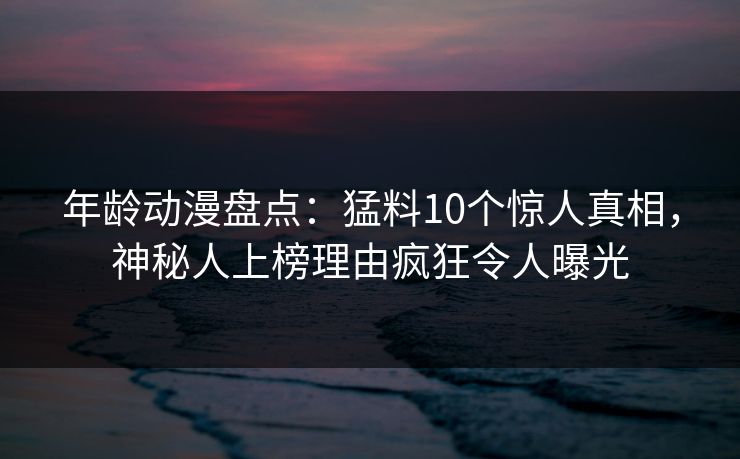 年龄动漫盘点：猛料10个惊人真相，神秘人上榜理由疯狂令人曝光