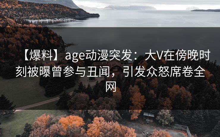 【爆料】age动漫突发：大V在傍晚时刻被曝曾参与丑闻，引发众怒席卷全网