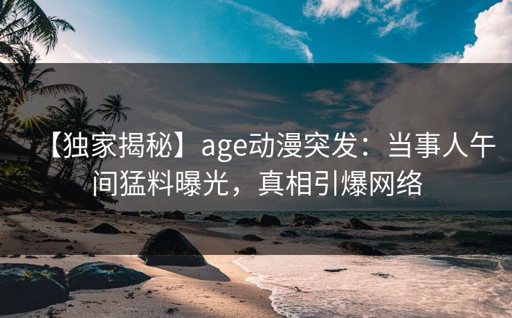 【独家揭秘】age动漫突发:当事人午间猛料曝光,真相引爆网络