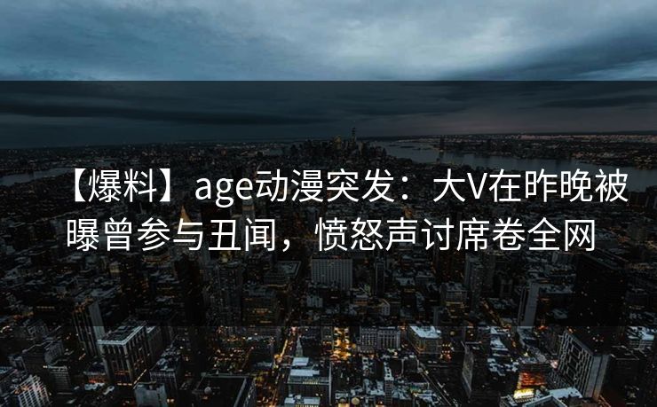 【爆料】age动漫突发:大V在昨晚被曝曾参与丑闻,愤怒声讨席卷全网