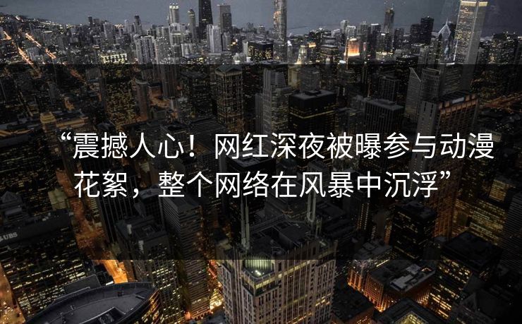 “震撼人心!网红深夜被曝参与动漫花絮,整个网络在风暴中沉浮”