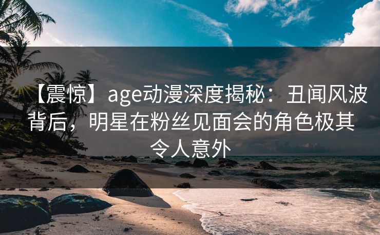 【震惊】age动漫深度揭秘:丑闻风波背后,明星在粉丝见面会的角色极其令人意外