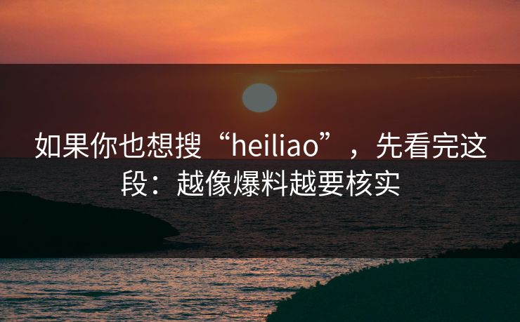 如果你也想搜“heiliao”,先看完这段:越像爆料越要核实