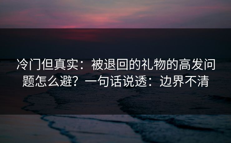 冷门但真实：被退回的礼物的高发问题怎么避？一句话说透：边界不清
