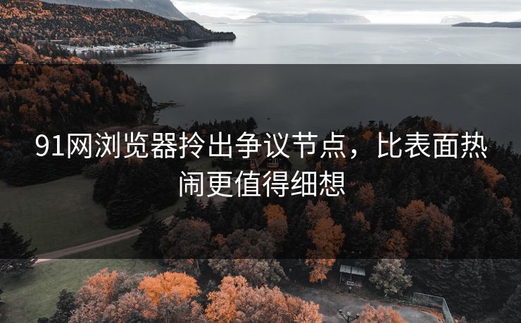91网浏览器拎出争议节点，比表面热闹更值得细想